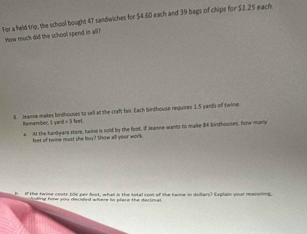 For a field trip, the school bought 47 sandwiches for $4.60 each and 39 bags of chips for $1.25 each 
How much did the school spend in all? 
8. Jeanne makes birdhouses to sell at the craft fair. Each birdhouse requires 1.5 yards of twine. 
Remember, 1 yard =3 feet. 
a. At the hardware store, twine is sold by the foot. If Jeanne wants to make 84 birdhouses, how many
feet of twine must she buy? Show all your work. 
b If the twine costs 10¢ per foot, what is the total cost of the twine in dollars? Explain your reasoning, 
uding how you decided where to place the decimal.