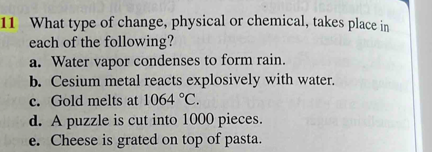 What type of change, physical or chemical, takes place in
each of the following?
a. Water vapor condenses to form rain.
b. Cesium metal reacts explosively with water.
c. Gold melts at 1064°C.
d. A puzzle is cut into 1000 pieces.
e. Cheese is grated on top of pasta.