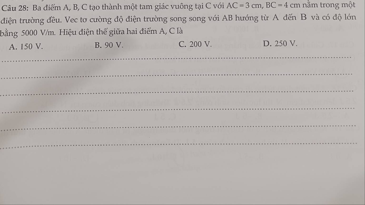 Ba điểm A, B, C tạo thành một tam giác vuông tại C với AC=3cm, BC=4cm nằm trong một
điện trường đều. Vec tơ cường độ điện trường song song với AB hướng từ A đến B và có độ lớn
bằng 5000 V/m. Hiệu điện thế giữa hai điểm A, C là
A. 150 V. B. 90 V. C. 200 V. D. 250 V.
_
_
_
_
_
_