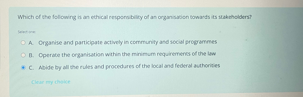 Which of the following is an ethical responsibility of an organisation towards its stakeholders?
Select one:
A. Organise and participate actively in community and social programmes
B. Operate the organisation within the minimum requirements of the law
C. Abide by all the rules and procedures of the local and federal authorities
Clear my choice