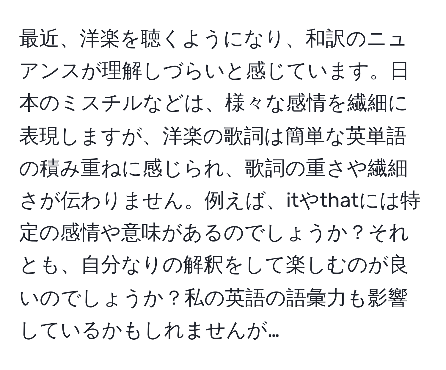 最近、洋楽を聴くようになり、和訳のニュアンスが理解しづらいと感じています。日本のミスチルなどは、様々な感情を繊細に表現しますが、洋楽の歌詞は簡単な英単語の積み重ねに感じられ、歌詞の重さや繊細さが伝わりません。例えば、itやthatには特定の感情や意味があるのでしょうか？それとも、自分なりの解釈をして楽しむのが良いのでしょうか？私の英語の語彙力も影響しているかもしれませんが…