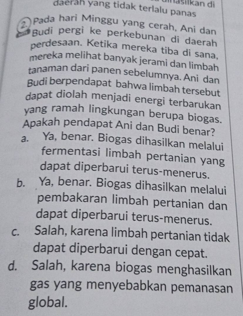 iašilkan di
daerah yang tidak terlalu panas
2 Pada hari Minggu yang cerah, Ani dan
Budi pergi ke perkebunan di daerah
perdesaan. Ketika mereka tiba di sana,
mereka melihat banyak jerami dan limbah
tanaman dari panen sebelumnya. Ani dan
Budi berpendapat bahwa limbah tersebut
dapat diolah menjadi energi terbarukan
yang ramah lingkungan berupa biogas.
Apakah pendapat Ani dan Budi benar?
a. Ya, benar. Biogas dihasilkan melalui
fermentasi limbah pertanian yang
dapat diperbarui terus-menerus.
b. Ya, benar. Biogas dihasilkan melalui
pembakaran limbah pertanian dan
dapat diperbarui terus-menerus.
c. Salah, karena limbah pertanian tidak
dapat diperbarui dengan cepat.
d. Salah, karena biogas menghasilkan
gas yang menyebabkan pemanasan
global.