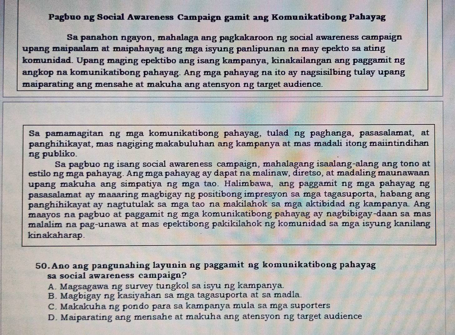 Pagbuo ng Social Awareness Campaign gamit ang Komunikatibong Pahayag
Sa panahon ngayon, mahalaga ang pagkakaroon ng social awareness campaign
upang maipaalam at maipahayag ang mga isyung panlipunan na may epekto sa ating
komunidad. Upang maging epektibo ang isang kampanya, kinakailangan ang paggamit ng
angkop na komunikatibong pahayag. Ang mga pahayag na ito ay nagsisilbing tulay upang
maiparating ang mensahe at makuha ang atensyon ng target audience.
Sa pamamagitan ng mga komunikatibong pahayag, tulad ng paghanga, pasasalamat, at
panghihikayat, mas nagiging makabuluhan ang kampanya at mas madali itong maiintindihan
ng publiko.
Sa pagbuo ng isang social awareness campaign, mahalagang isaalang-alang ang tono at
estilo ng mga pahayag. Ang mga pahayag ay dapat na malinaw, diretso, at madaling maunawaan
upang makuha ang simpatiya ng mga tao. Halimbawa, ang paggamit ng mga pahayag ng
pasasalamat ay maaaring magbigay ng positibong impresyon sa mga tagasuporta, habang ang
panghihikayat ay nagtutulak sa mga tao na makilahok sa mga aktibidad ng kampanya. Ang
maayos na pagbuo at paggamit ng mga komunikatibong pahayag ay nagbibigay-daan sa mas
malalim na pag-unawa at mas epektibong pakikilahok ng komunidad sa mga isyung kanilang
kinakaharap.
50.Ano ang pangunahing layunin ng paggamit ng komunikatibong pahayag
sa social awareness campaign?
A. Magsagawa ng survey tungkol sa isyu ng kampanya.
B. Magbigay ng kasiyahan sa mga tagasuporta at sa madla.
C. Makakuha ng pondo para sa kampanya mula sa mga suporters
D. Maiparating ang mensahe at makuha ang atensyon ng target audience