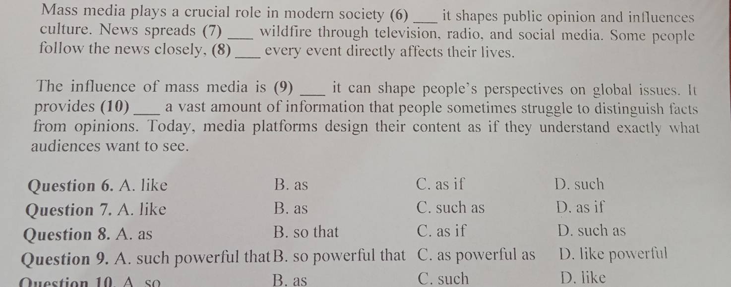 Mass media plays a crucial role in modern society (6) _it shapes public opinion and influences 
culture. News spreads (7) _wildfire through television, radio, and social media. Some people
follow the news closely, (8) _every event directly affects their lives.
The influence of mass media is (9) _it can shape people’s perspectives on global issues. It
provides (10) _a vast amount of information that people sometimes struggle to distinguish facts
from opinions. Today, media platforms design their content as if they understand exactly what
audiences want to see.
Question 6. A. like B. as C. as if D. such
Question 7. A. like B. as C. such as D. as if
Question 8. A. as B. so that C. as if D. such as
Question 9. A. such powerful thatB. so powerful that C. as powerful as D. like powerful
Question 10 A so B. as C. such D. like