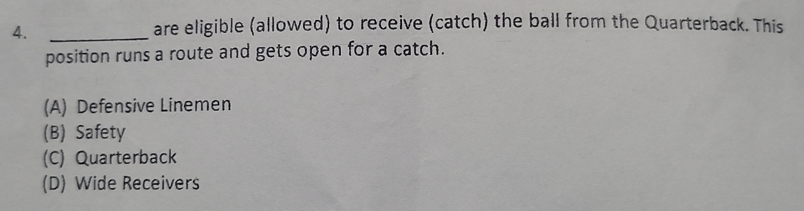 4._
are eligible (allowed) to receive (catch) the ball from the Quarterback. This
position runs a route and gets open for a catch.
(A) Defensive Linemen
(B) Safety
(C) Quarterback
(D) Wide Receivers