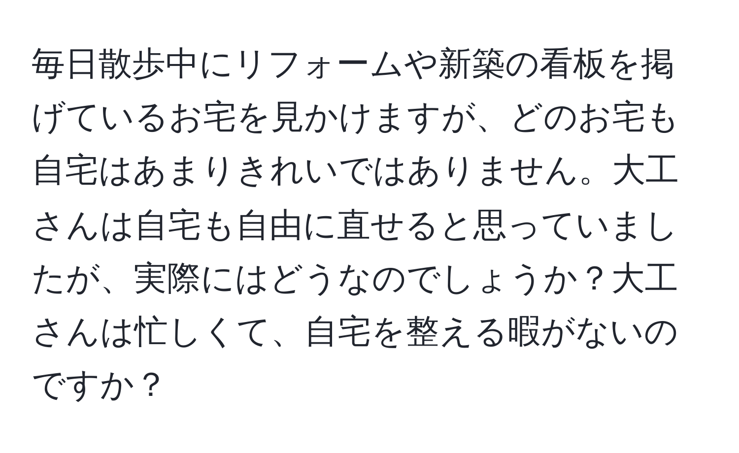 毎日散歩中にリフォームや新築の看板を掲げているお宅を見かけますが、どのお宅も自宅はあまりきれいではありません。大工さんは自宅も自由に直せると思っていましたが、実際にはどうなのでしょうか？大工さんは忙しくて、自宅を整える暇がないのですか？