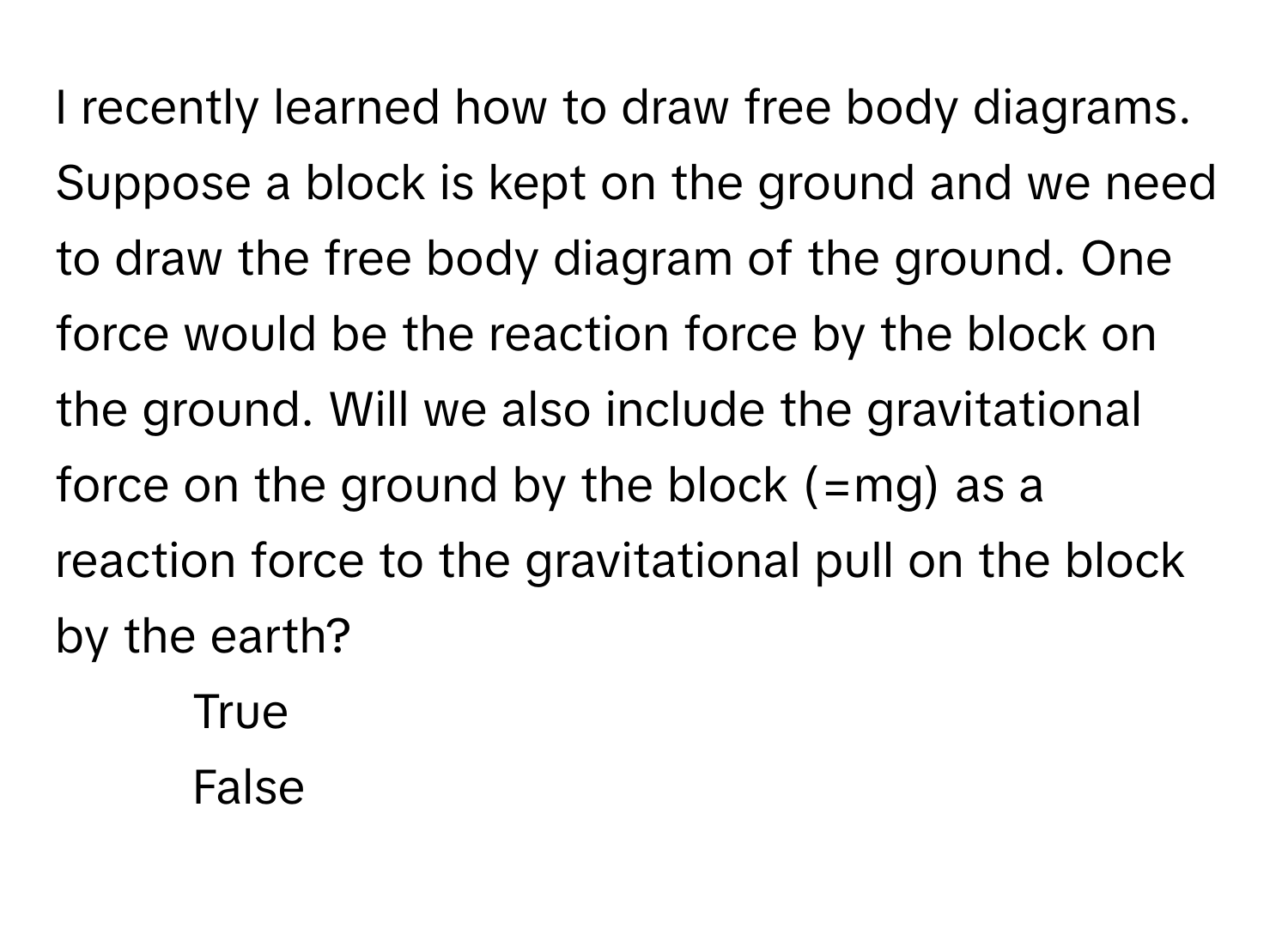 recently learned how to draw free body diagrams. Suppose a block is kept on the ground and we need to draw the free body diagram of the ground. One force would be the reaction force by the block on the ground. Will we also include the gravitational force on the ground by the block (=mg) as a reaction force to the gravitational pull on the block by the earth?

1) True 
2) False