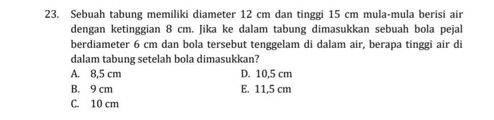 Sebuah tabung memiliki diameter 12 cm dan tinggi 15 cm mula-mula berisi air
dengan ketinggian 8 cm. Jika ke dalam tabung dimasukkan sebuah bola pejal
berdiameter 6 cm dan bola tersebut tenggelam di dalam air, berapa tinggi air di
dalam tabung setelah bola dimasukkan?
A. 8,5 cm D. 10,5 cm
B. 9 cm E. 11,5 cm
C. 10 cm