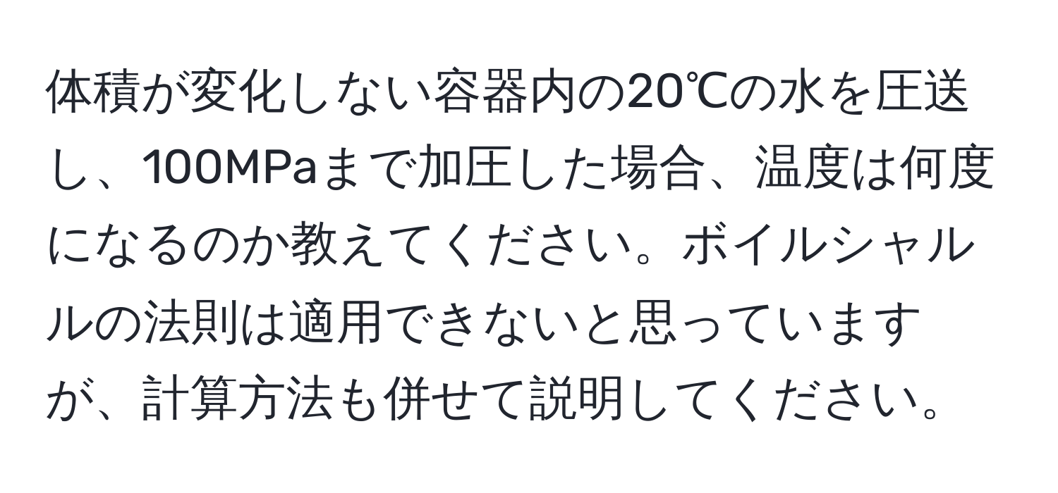 体積が変化しない容器内の20℃の水を圧送し、100MPaまで加圧した場合、温度は何度になるのか教えてください。ボイルシャルルの法則は適用できないと思っていますが、計算方法も併せて説明してください。