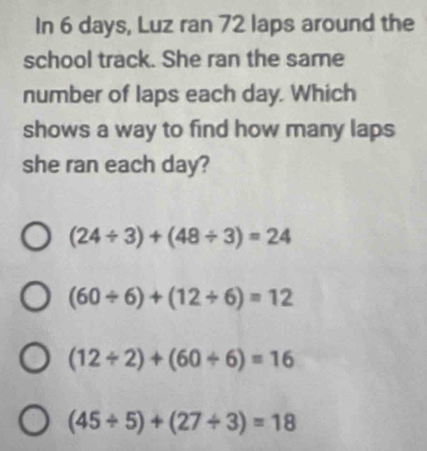 In 6 days, Luz ran 72 laps around the
school track. She ran the same
number of laps each day. Which
shows a way to find how many laps
she ran each day?
(24/ 3)+(48/ 3)=24
(60/ 6)+(12/ 6)=12
(12/ 2)+(60/ 6)=16
(45/ 5)+(27/ 3)=18