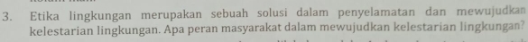 Etika lingkungan merupakan sebuah solusi dalam penyelamatan dan mewujudkan 
kelestarian lingkungan. Apa peran masyarakat dalam mewujudkan kelestarian lingkungan?