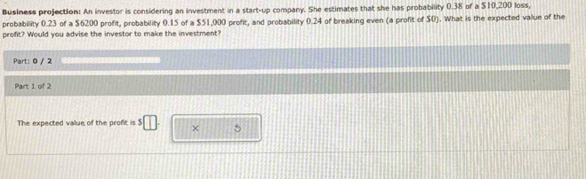 Business projection: An investor is considering an investment in a start-up company. She estimates that she has probability 0.38 of a $10,200 loss, 
probability 0.23 of a $6200 profit, probability 0.15 of a $51,000 profit, and probability 0.24 of breaking even (a profit of $0). What is the expected value of the 
profit? Would you advise the investor to make the investment? 
Part: 0 / 2 
Part 1 of 2 
The expected value of the profit is $ × 5