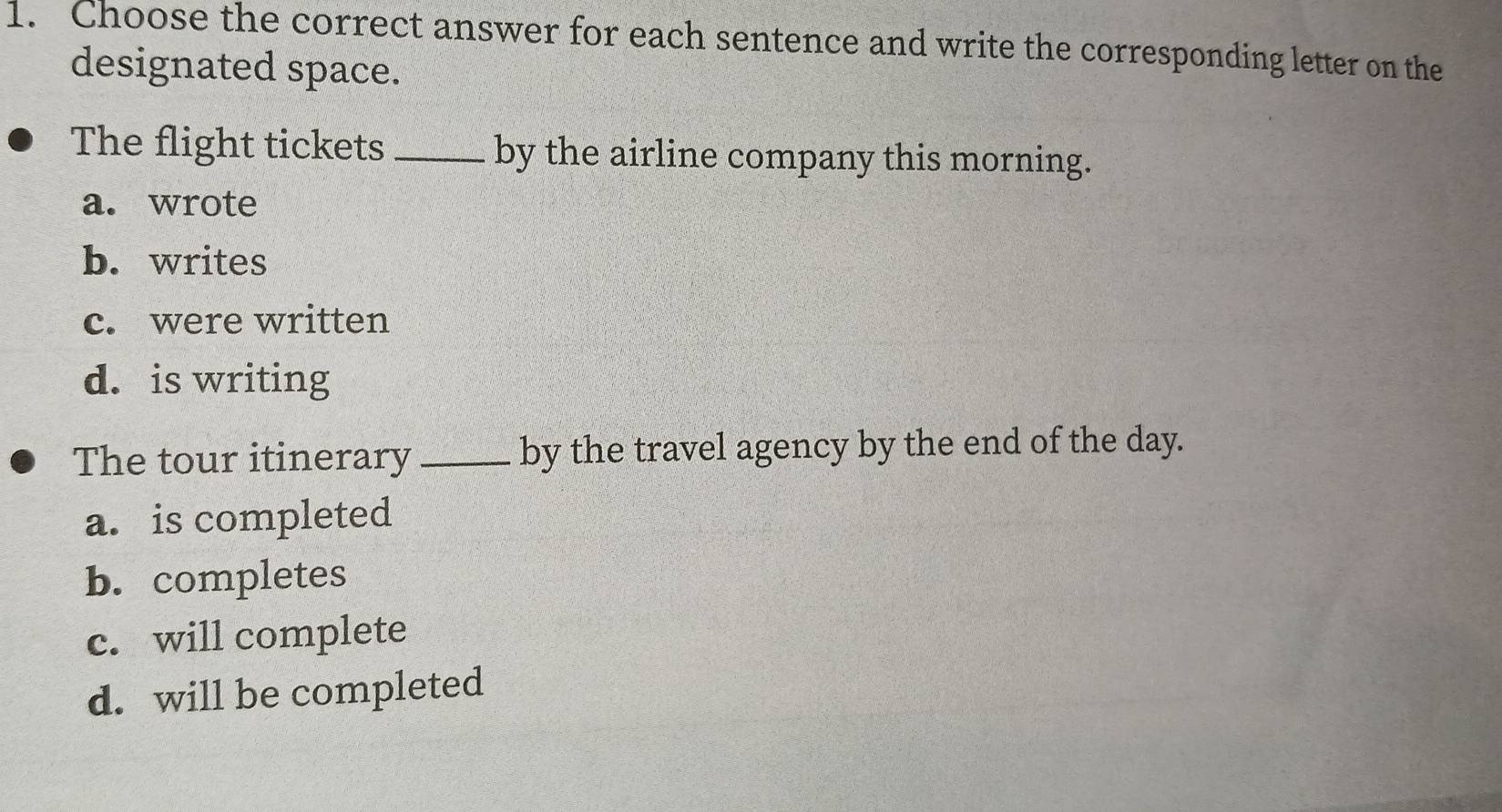 Choose the correct answer for each sentence and write the corresponding letter on the
designated space.
The flight tickets _by the airline company this morning.
a. wrote
b. writes
c. were written
d. is writing
The tour itinerary_ by the travel agency by the end of the day.
a. is completed
b. completes
c. will complete
d. will be completed