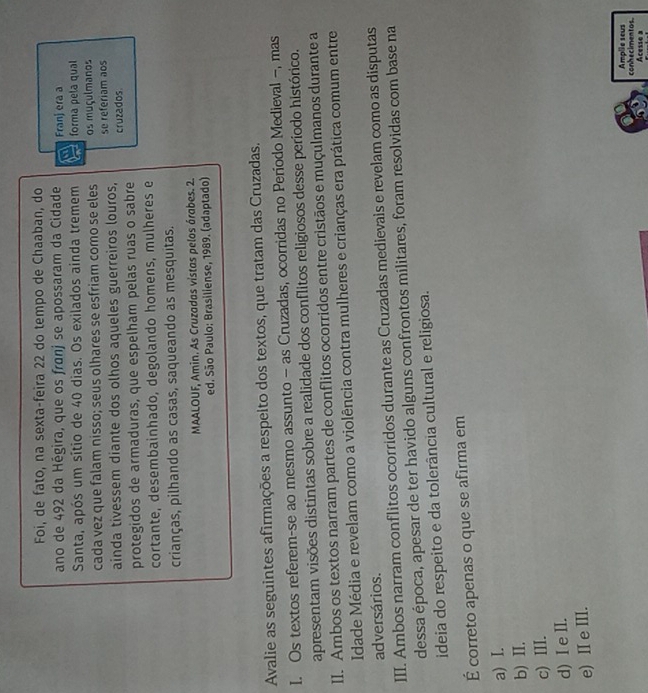 Foi, de fato, na sexta-feira 22 do tempo de Chaaban, do
ano de 492 da Hégira, que os franj se apossaram da Cidade a Franj era a
Santa, após um sítio de 40 dias. Os exilados ainda tremem a forma pela qual
cada vez que falam nisso; seus olhares se esfriam como se eles os muçulmanos
ainda tivessem diante dos olhos aqueles guerreiros louros, se referiam aos cruzados
protegidos de armaduras, que espelham pelas ruas o sabre
cortante, desembainhado, degolando homens, mulheres e
crianças, pilhando as casas, saqueando as mesquitas.
MAALOUF, Amin. As Cruzadas vistas pelos árabes. 2.
ed. São Paulo: Brasiliense, 1989. (adaptado)
Avalie as seguintes afirmações a respeito dos textos, que tratam das Cruzadas.
I. Os textos referem-se ao mesmo assunto - as Cruzadas, ocorridas no Período Medieval -, mas
apresentam visões distintas sobre a realidade dos conflitos religiosos desse período histórico.
II. Ambos os textos narram partes de conflitos ocorridos entre cristãos e muçulmanos durante a
Idade Média e revelam como a violência contra mulheres e crianças era prática comum entre
adversários.
III. Ambos narram conflitos ocorridos durante as Cruzadas medievais e revelam como as disputas
dessa época, apesar de ter havido alguns confrontos militares, foram resolvidas com base na
ideia do respeito e da tolerância cultural e religiosa.
É correto apenas o que se afirma em
a) I.
b) I.
c) III.
d) Ie I.
e) ⅡI e ⅢII.
conhecimentos. Amplie seus
Acesse a