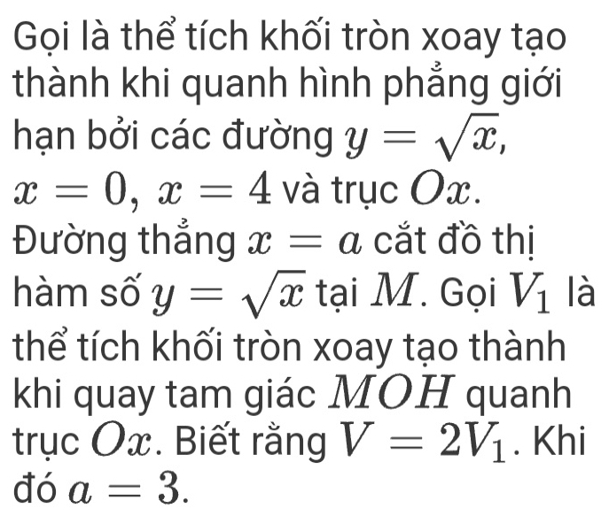 Gọi là thể tích khối tròn xoay tạo 
thành khi quanh hình phẳng giới 
hạn bởi các đường y=sqrt(x),
x=0, x=4 và trục Ox. 
Đường thắng x=a cắt đồ thị 
hàm số y=sqrt(x) tại M. Gọi V_1 là 
thể tích khối tròn xoay tạo thành 
khi quay tam giác MOH quanh 
trục Ox. Biết rằng V=2V_1. Khi 
đó a=3.