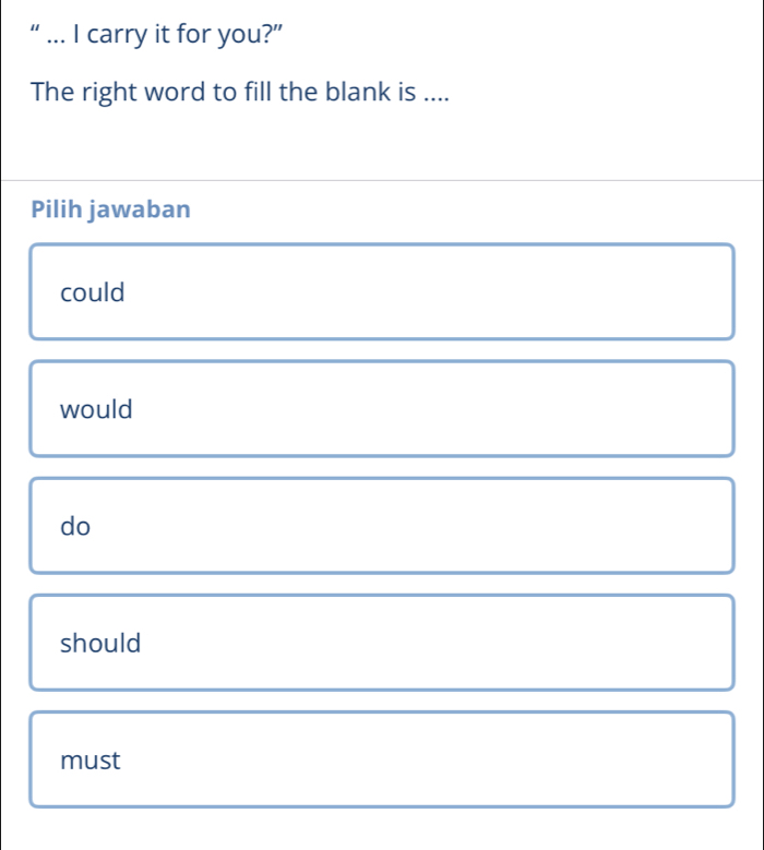 “ ... I carry it for you?”
The right word to fill the blank is ....
Pilih jawaban
could
would
do
should
must