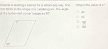 Yolanda is making a banner for a school pep rafly. She What is the value of x?
all the bottorn--left comer imeasures cuts tabric in the shape of a paralelogram. The angle
80°
40
50
100
160