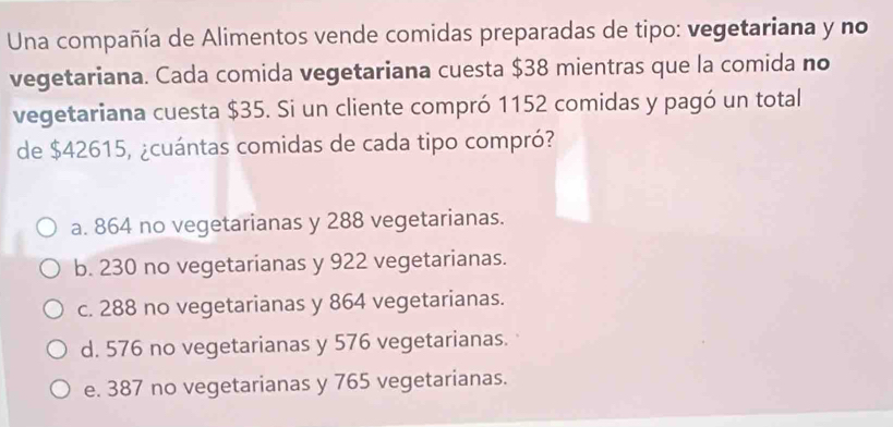 Una compañía de Alimentos vende comidas preparadas de tipo: vegetariana y no
vegetariana. Cada comida vegetariana cuesta $38 mientras que la comida no
vegetariana cuesta $35. Si un cliente compró 1152 comidas y pagó un total
de $42615, ¿cuántas comidas de cada tipo compró?
a. 864 no vegetarianas y 288 vegetarianas.
b. 230 no vegetarianas y 922 vegetarianas.
c. 288 no vegetarianas y 864 vegetarianas.
d. 576 no vegetarianas y 576 vegetarianas.
e. 387 no vegetarianas y 765 vegetarianas.