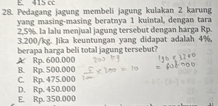 E. 415 cc
28. Pedagang jagung membeli jagung kulakan 2 karung
yang masing-masing beratnya 1 kuintal, dengan tara
2,5%. Ia lalu menjual jagung tersebut dengan harga Rp.
3.200/kg. Jika keuntungan yang didapat adalah 4%,
berapa harga beli total jagung tersebut?
A. Rp. 600.000
B. Rp. 500.000
C. Rp. 475.000
D. Rp. 450.000
E. Rp. 350.000