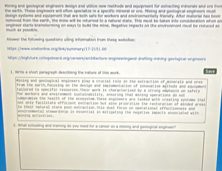 Mining and geological engineers design and utilize new methods and equipment for extracting minerals and ore from 
the earth. These engineers will often specialize in a specific mineral or ore. Mining and geological engineers must 
design systems and equipment that are both safe for workers and environmentally friendly. After material has been 
removed from the earth, the mine will be returned to a natural state. This must be taken into consideration when an 
engineer starts brainstorming on ways to build the mine. Negative impacts on the environment must be reduced as 
much as possible. 
Answer the following questions using information from these websites 
https://www.onetonline.org/link/summary/17-2151.00 
https://bigfuture.collegeboard.org/careers/architecture-engineeringand-drafting-mining-geological-engineers 
1. Write a short paragraph describing the nature of this work. Save 
Mining and geological engineers play a crucial role in the extraction of minerals and ores 
from the earth,focusing on the design and implementation of innovative methods and equipment 
tailored to specific resources.Their work is characterized by a strong emphasis on safety 
Tor workers and environment sustainability, ensuring that mining operations do not 
compromise the health of the ecosystem.These engineers are tasked with creating systems that 
not only facilitate efficient extraction but also prioritize the restoration of minded areas 
to their natural state post-extraction.This dual focus on operational effectiveness and 
environmental stewardship is essential in mitigating the negative impacts associated with 
mining activities. 
2. What schooling and training do you need for a career as a mining and geological engineer?