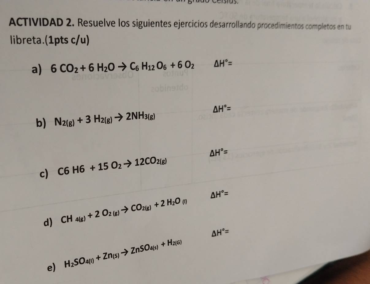 ACTIVIDAD 2. Resuelve los siguientes ejercicios desarrollando procedimientos completos en tu 
libreta.(1pts c/u) 
a) 6CO_2+6H_2Oto C_6H_12O_6+6O_2△ H°=
△ H°=
b) N_2(g)+3H_2(g)to 2NH_3(g)
△ H°=
c) C6H6+15O_2to 12CO_2(g)
△ H°=
d) CH_4(g)+2O_2(g)to CO_2(g)+2H_2O_(l)
△ H°=
e) H_2SO_4(l)+Zn_(s)to ZnSO_4(s)+H_2(G)