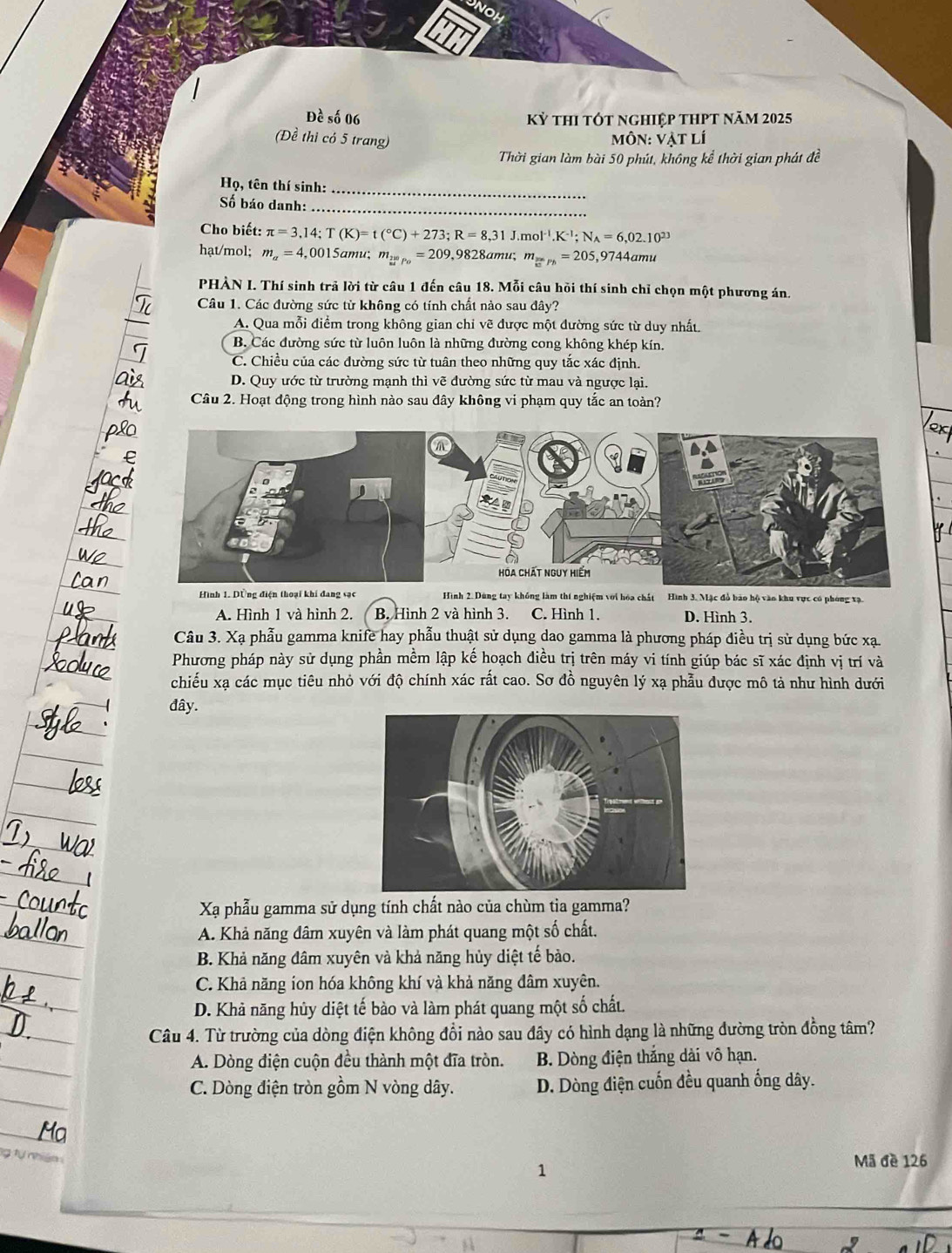 Đề số 06 kỷ thi tót nghiệp thPt năm 2025
(Đề thì có 5 trang)
mMôN: Vật lí
Thời gian làm bài 50 phút, không kể thời gian phát đề
_
Họ, tên thí sinh:
_
Số báo danh:
Cho biết: π =3,14;T(K)=t(^circ C)+273;R=8,31J.mol^(-1).K^(-1);N_A=6,02.10^(23)
hạt/mol; m_a=4,0015 amu; m__ 200p_o=209,9 828amu; m_5=Ph=205 ,9744amu
PHÀN I. Thí sinh trả lời từ câu 1 đến câu 18. Mỗi câu hồi thí sinh chỉ chọn một phương án.
Câu 1. Các đường sức từ không có tính chất nào sau đây?
A. Qua mỗi điểm trong không gian chỉ vẽ được một đường sức từ duy nhất.
B. Các đường sức từ luôn luôn là những đường cong không khép kín.
C. Chiều của các đường sức từ tuân theo những quy tắc xác định.
D. Quy ước từ trường mạnh thì vẽ đường sức từ mau và ngược lại.
Câu 2. Hoạt động trong hình nào sau đây không vi phạm quy tắc an toàn?
Hình 1. Dồng điện thoại khí đang sạc Hình 2. Dùng tay không làm thí nghiệm với hóa chất Hình 3. Mặc đổ bảo hộ vào khu vực có phóng xạ.
A. Hình 1 và hình 2. B. Hình 2 và hình 3. C. Hình 1. D. Hình 3.
Câu 3. Xạ phẫu gamma knife hay phẫu thuật sử dụng dao gamma là phương pháp điều trị sử dụng bức xạ.
Phương pháp này sử dụng phần mềm lập kế hoạch điều trị trên máy vi tính giúp bác sĩ xác định vị trí và
chiếu xạ các mục tiêu nhỏ với độ chính xác rất cao. Sơ đồ nguyên lý xạ phẫu được mô tả như hình dưới
đây.
Xạ phẫu gamma sử dụng tính chất nào của chùm tia gamma?
A. Khả năng đâm xuyên và làm phát quang một số chất.
B. Khả năng đâm xuyên và khả năng hủy diệt tế bảo.
C. Khả năng ion hóa không khí và khả năng đâm xuyên.
D. Khả năng hủy diệt tế bào và làm phát quang một số chất.
Câu 4. Từ trường của dòng điện không đổi nào sau đây có hình dạng là những đường tròn đồng tâm?
A. Dòng điện cuộn đều thành một đĩa tròn. B. Dòng điện thắng dài vô hạn.
C. Dòng điện tròn gồm N vòng dây. D. Dòng điện cuốn đều quanh ống dây.
1
Mã đè 126
a