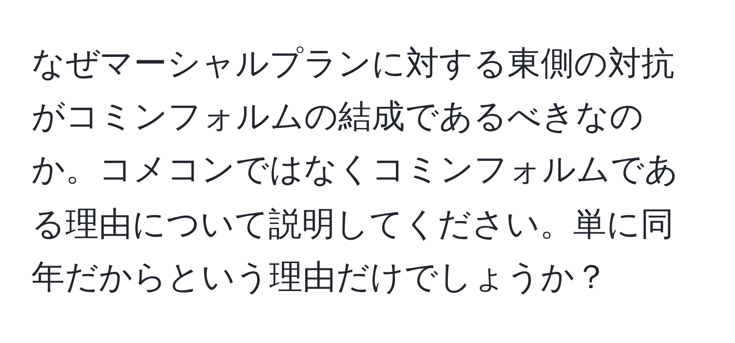 なぜマーシャルプランに対する東側の対抗がコミンフォルムの結成であるべきなのか。コメコンではなくコミンフォルムである理由について説明してください。単に同年だからという理由だけでしょうか？