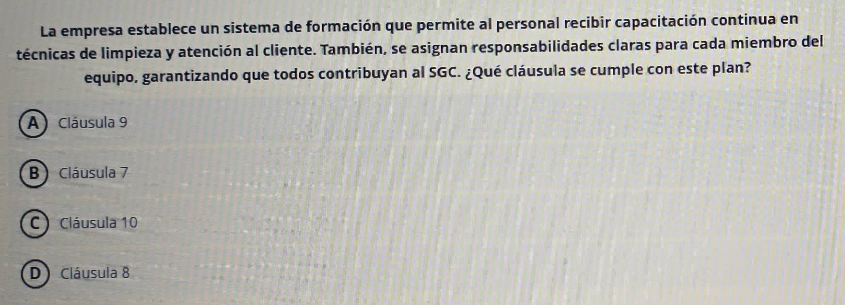 La empresa establece un sistema de formación que permite al personal recibir capacitación continua en
técnicas de limpieza y atención al cliente. También, se asignan responsabilidades claras para cada miembro del
equipo, garantizando que todos contribuyan al SGC. ¿Qué cláusula se cumple con este plan?
A) Cláusula 9
B) Cláusula 7
C) Cláusula 10
D)Cláusula 8