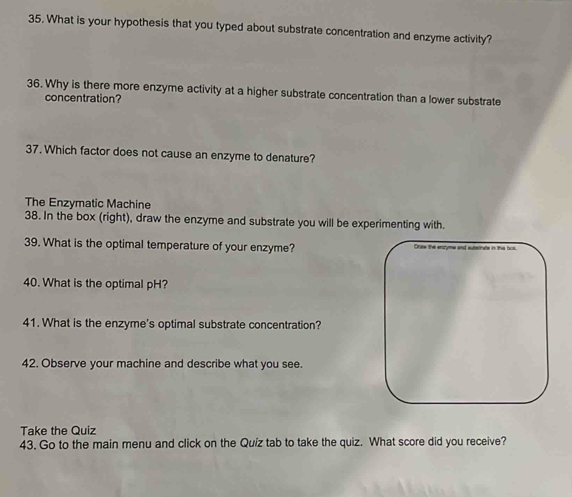 What is your hypothesis that you typed about substrate concentration and enzyme activity? 
36. Why is there more enzyme activity at a higher substrate concentration than a lower substrate 
concentration? 
37. Which factor does not cause an enzyme to denature? 
The Enzymatic Machine 
38. In the box (right), draw the enzyme and substrate you will be experimenting with. 
39. What is the optimal temperature of your enzyme? Draw the enzyme and substrate in this box. 
40. What is the optimal pH? 
41. What is the enzyme's optimal substrate concentration? 
42. Observe your machine and describe what you see. 
Take the Quiz 
43. Go to the main menu and click on the Quíz tab to take the quiz. What score did you receive?