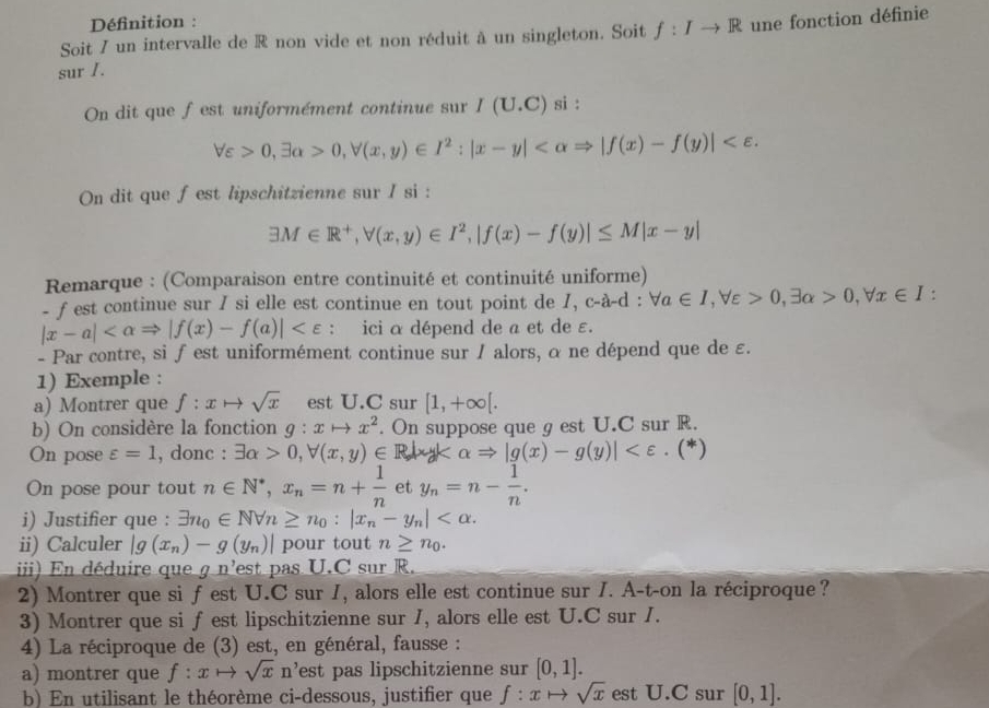 Définition :
Soit 7 un intervalle de R non vide et non réduit à un singleton. Soit f:Ito R une fonction définie
sur I.
On dit que fest uniformément continue sur I(U.C) si :
forall varepsilon >0,exists alpha >0,forall (x,y)∈ I^2:|x-y|
On dit que fest lipschitzienne sur I si :
exists M∈ R^+,forall (x,y)∈ I^2,|f(x)-f(y)|≤ M|x-y|
Remarque : (Comparaison entre continuité et continuité uniforme)
- f est continue sur I si elle est continue en tout point de 1, c-a-d: forall a∈ I,forall varepsilon >0,exists alpha >0,forall x∈ I :
|x-a| : ici α dépend de a et de ε.
- Par contre, si f est uniformément continue sur / alors, α ne dépend que de ε.
1) Exemple :
a) Montrer que f:xto sqrt(x) est U.C sur [1,+∈fty [.
b) On considère la fonction g:xto x^2. On suppose que g est U.C sur R.
On pose varepsilon =1 , donc : exists alpha >0,forall (x,y)∈ R|xy alpha Rightarrow |g(x)-g(y)| . (*)
On pose pour tout n∈ N^*,x_n=n+ 1/n  et y_n=n- 1/n .
i) Justifier que : exists n_0∈ Nforall n≥ n_0:|x_n-y_n|
ii) Calculer |g(x_n)-g(y_n)| pour tout n≥ n_0.
i   n déduire qu _ 7n^3 est pas U.C sur R.
2) Montrer que si fest U.C sur 1, alors elle est continue sur I. A-t-on la réciproque?
3) Montrer que si f est lipschitzienne sur I, alors elle est U.C sur I.
4) La réciproque de (3) est, en général, fausse :
a) montrer que f:xto sqrt(x)n^, est pas lipschitzienne sur [0,1].
b) En utilisant le théorème ci-dessous, justifier que f:xto sqrt(x) est U.C sur [0,1].