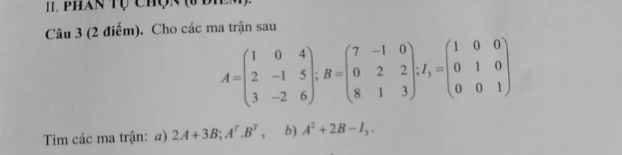 phan tụ chợn (3 đie
Câu 3 (2 điểm). Cho các ma trận sau
A=beginpmatrix 1&0&4 2&-1&5 3&-2&6endpmatrix; B=beginpmatrix 7&-1&0 0&2&2 8&1&3endpmatrix; f_3=beginpmatrix 1&0&0 0&1&0 0&0&1endpmatrix
Tim các ma trận: a) 2A+3B; A^T. B^T, b) A^2+2B-I_3.