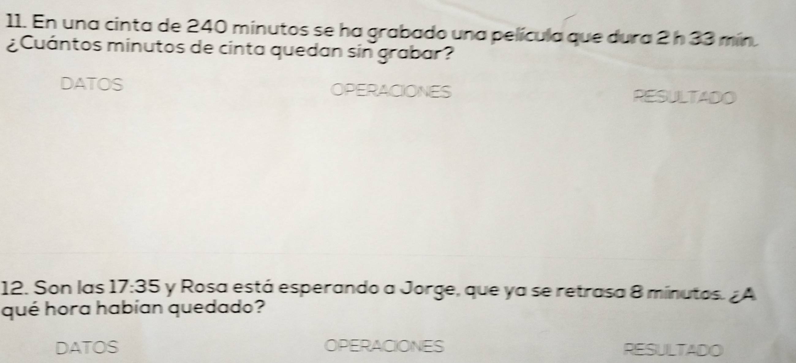 En una cinta de 240 minutos se ha grabado una película que dura 2 h 33 mín. 
¿ Cuántos minutos de cinta quedan sin grabar ? 
DATOS OPERACIONES RESULTADO 
12. Son las 17:35 y Rosa está esperando a Jorge, que ya se retrasa 8 minutos. ¿ A 
qué hora habían quedado? 
DATOS OPERACIONES RESULTADO