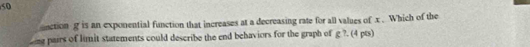 unctiong is an exponential function that increases at a decreasing rate for all values of x.Which of the 
ing pairs of limit statements could describe the end behaviors for the graph of g ?. (4 pts)