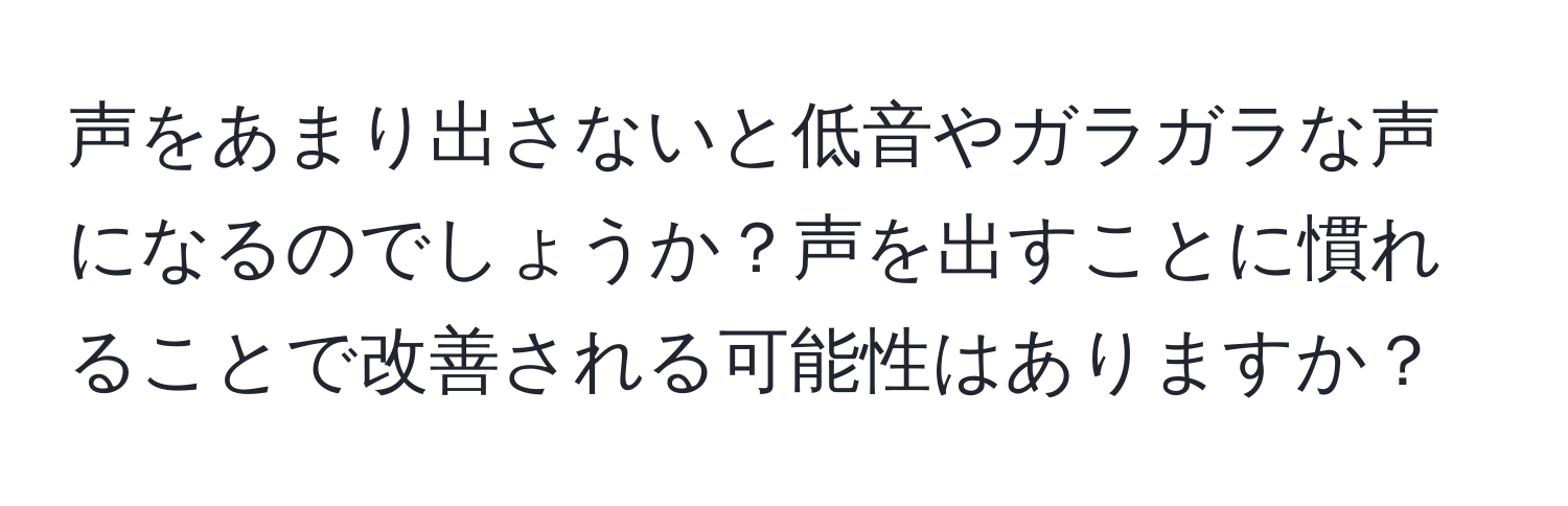 声をあまり出さないと低音やガラガラな声になるのでしょうか？声を出すことに慣れることで改善される可能性はありますか？