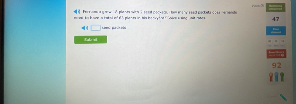 Video ⑤ Queations 
Fernando grew 18 plants with 2 seed packets. How many seed packets does Fernando 
need to have a total of 63 plants in his backyard? Solve using unit rates.
47
D □ seed packets Tures 
Submit
12
eat of 500 (
92