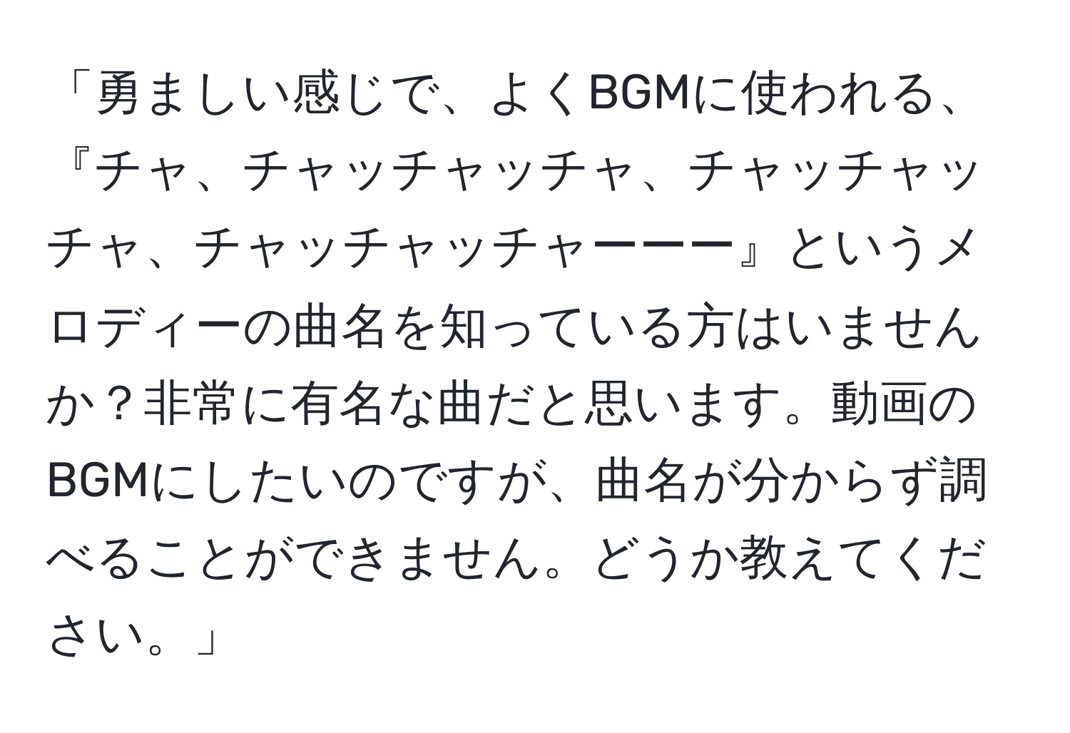 「勇ましい感じで、よくBGMに使われる、『チャ、チャッチャッチャ、チャッチャッチャ、チャッチャッチャーーー』というメロディーの曲名を知っている方はいませんか？非常に有名な曲だと思います。動画のBGMにしたいのですが、曲名が分からず調べることができません。どうか教えてください。」