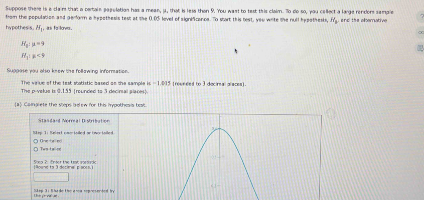 Suppose there is a claim that a certain population has a mean, μ, that is less than 9. You want to test this claim. To do so, you collect a large random sample 
from the population and perform a hypothesis test at the 0.05 level of significance. To start this test, you write the null hypothesis, H_0 and the alternative 
hypothesis, H_1 as follows. 
∞
H_0:mu =9
H_1:mu <9</tex> 
Suppose you also know the following information. 
The value of the test statistic based on the sample is −1.015 (rounded to 3 decimal places). 
The p -value is 0.155 (rounded to 3 decimal places). 
(a) Complete the steps below for this hypothesis test. 
Standard Normal Distribution 
Step 1: Select one-tailed or two-tailed. 
One-tailed 
Two-tailed 
Step 2: Enter the test statistic. 
(Round to 3 decimal places.) 
Step 3: Shade the area represented by 
the p -value.