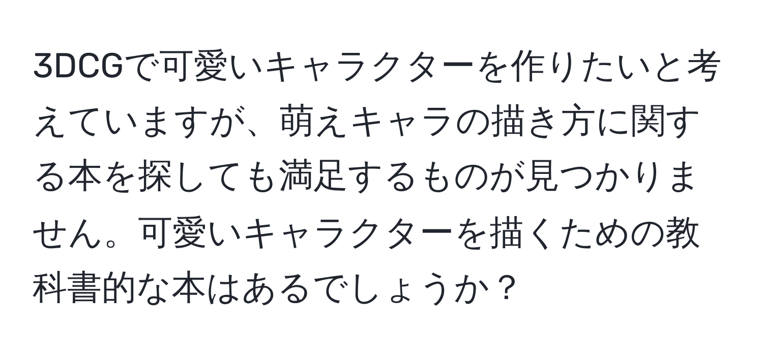 3DCGで可愛いキャラクターを作りたいと考えていますが、萌えキャラの描き方に関する本を探しても満足するものが見つかりません。可愛いキャラクターを描くための教科書的な本はあるでしょうか？