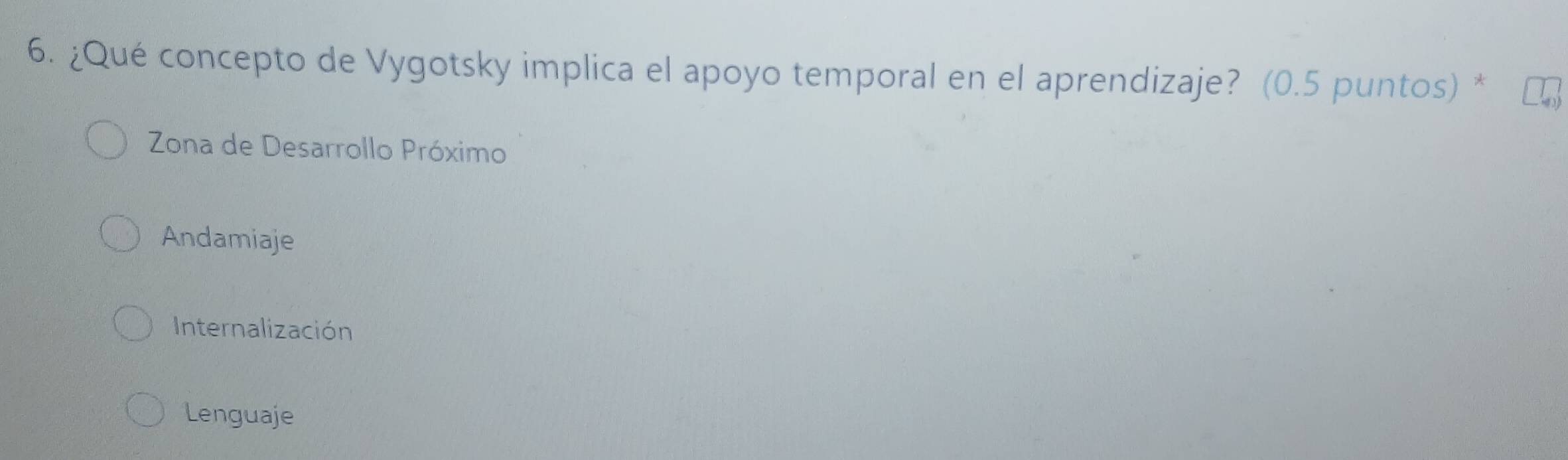 ¿Qué concepto de Vygotsky implica el apoyo temporal en el aprendizaje? (0.5 puntos) *
Zona de Desarrollo Próximo
Andamiaje
Internalización
Lenguaje