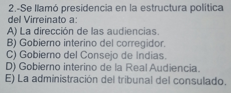 2.-Se llamó presidencia en la estructura política
del Virreinato a:
A) La dirección de las audiencias.
B) Gobierno interino del corregidor.
C) Gobierno del Consejo de Indias.
D) Gobierno interino de la Real Audiencia.
E) La administración del tribunal del consulado.