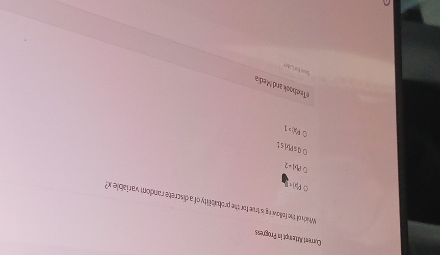 Current Attempt in Progress
Which of the following is true for the probability of a discrete random variable x?
P(x)<0</tex>
P(x)=2
0≤ P(x)≤ 1
P(x)>1
eTextbook and Media
Save for Later
