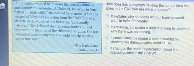 But Elizabeth wanted to do more than simply minister How does this paragraph develop the central idea that
and comfort the wounded. A Unionist, believing in "one spies in the Civil War era were amateurs?
nation . . . indivisible," she needed to do more. When she
learned of Virginia's secession from the Union in 1861, It explains why someone without training would
she felt, in the words of one historian, "profoundly want to help her country.
betrayed." She believed that the secessionists did not It enhances the reader's understanding by showing
represent the majority of the citizens of Virginia. She was why there was no training.
compelled to act in any way she could to help repair a It complicates the reader's understanding by
nation torn apart. showing the damage spies could cause.
—The Dark Game, It changes the reader's perception about the
Paul Janeczko opposing sides in the Civil War.