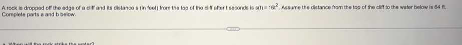 A rock is dropped off the edge of a cliff and its distance s (in feet) from the top of the cliff after t seconds is s(t)=16t^2. Assume the distance from the top of the cliff to the water below is 64 ft. 
Complete parts a and b below.