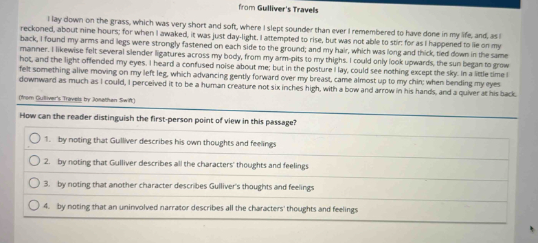 from Gulliver's Travels 
I lay down on the grass, which was very short and soft, where I slept sounder than ever I remembered to have done in my life, and, as I 
reckoned, about nine hours; for when I awaked, it was just day-light. I attempted to rise, but was not able to stir: for as I happened to lie on my 
back, I found my arms and legs were strongly fastened on each side to the ground; and my hair, which was long and thick, tied down in the same 
manner. I likewise felt several slender ligatures across my body, from my arm-pits to my thighs. I could only look upwards, the sun began to grow 
hot, and the light offended my eyes. I heard a confused noise about me; but in the posture I lay, could see nothing except the sky. In a little time I 
felt something alive moving on my left leg, which advancing gently forward over my breast, came almost up to my chin; when bending my eyes 
downward as much as I could, I perceived it to be a human creature not six inches high, with a bow and arrow in his hands, and a quiver at his back. 
(from Gulliver's Travels by Jonathan Swift)