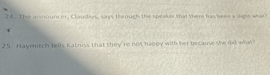 The announcer, Claudius, says through the speaker that there has been a slight what? 
( 
25. Haymitch tells Katniss that they're not happy with her because she did what?