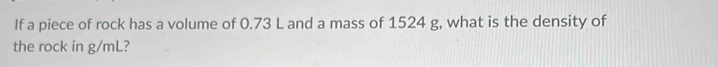 If a piece of rock has a volume of 0.73 L and a mass of 1524 g, what is the density of 
the rock in g/mL?