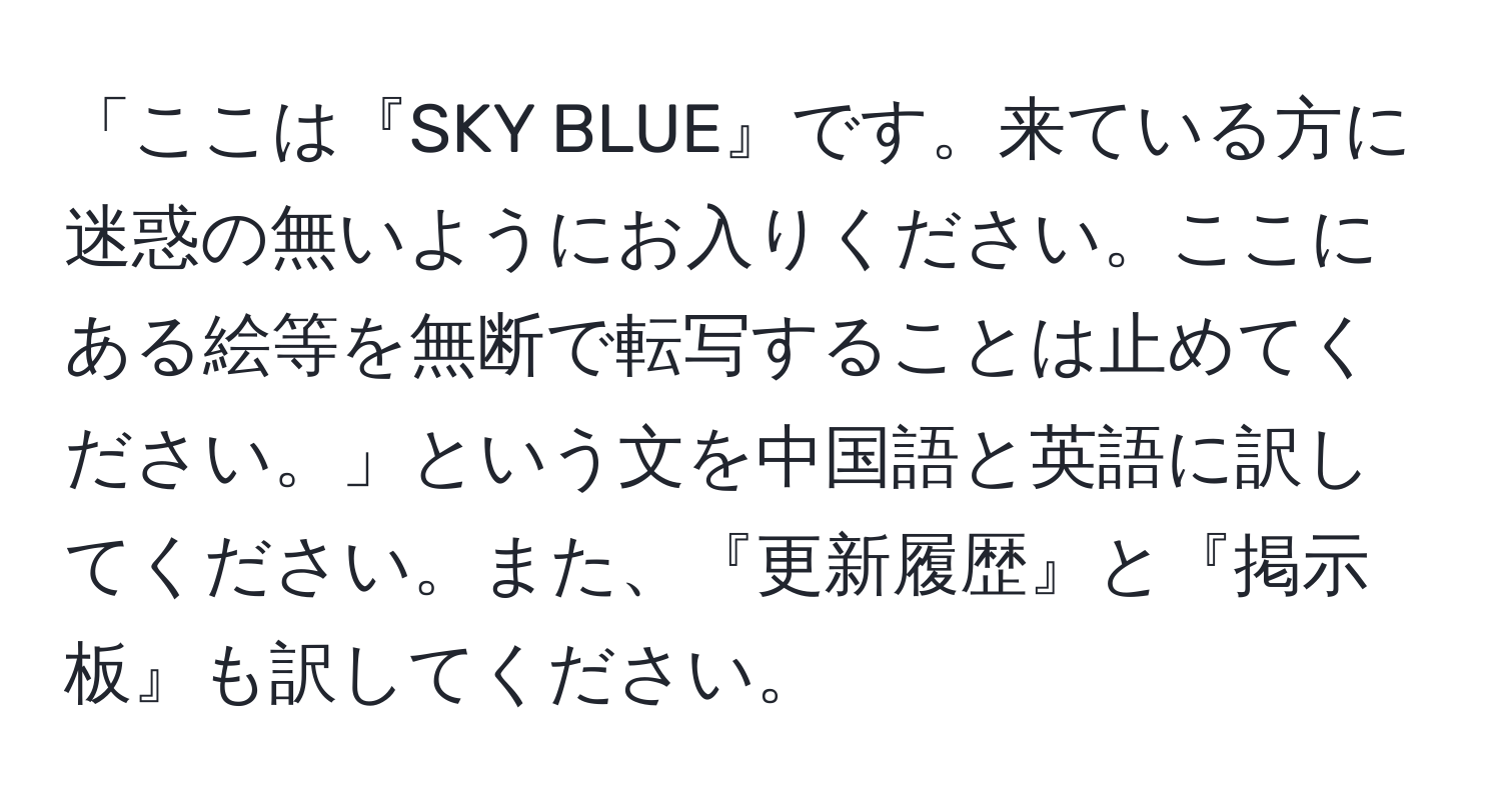 「ここは『SKY BLUE』です。来ている方に迷惑の無いようにお入りください。ここにある絵等を無断で転写することは止めてください。」という文を中国語と英語に訳してください。また、『更新履歴』と『掲示板』も訳してください。