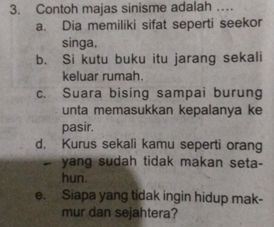 Contoh majas sinisme adalah …
a. Dia memiliki sifat seperti seekor
singa.
b. Si kutu buku itu jarang sekali
keluar rumah.
c. Suara bising sampai burung
unta memasukkan kepalanya ke
pasir.
d. Kurus sekali kamu seperti orang
- yang sudah tidak makan seta-
hun.
e. Siapa yang tidak ingin hidup mak-
mur dan sejahtera?