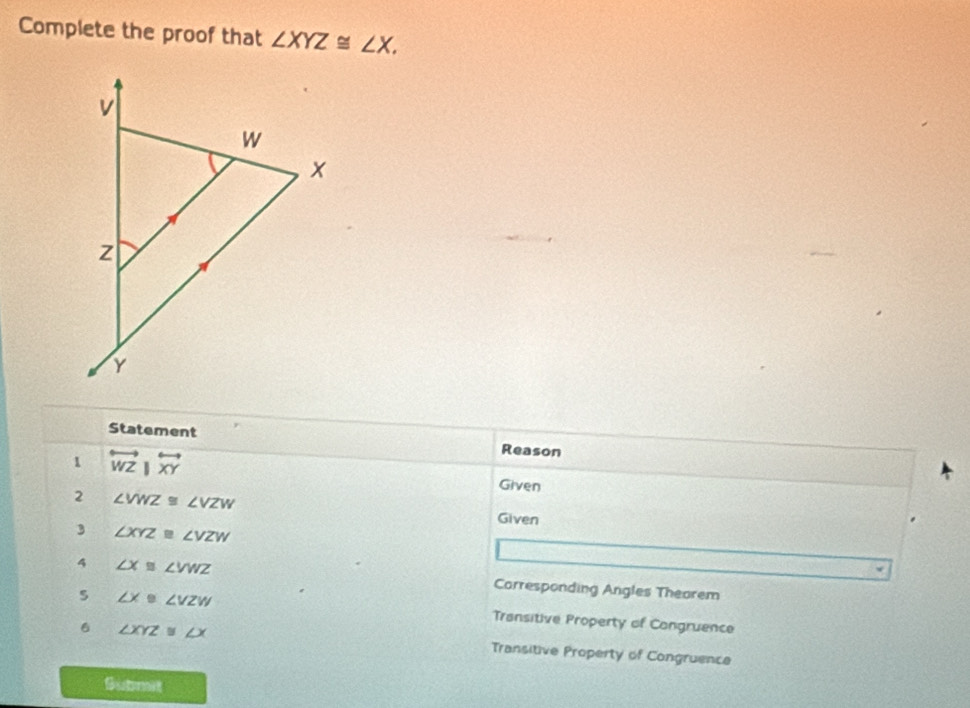 Complete the proof that ∠ XYZ≌ ∠ X. 
Statement Reason 
1 overleftrightarrow WZ|overleftrightarrow XY
Given 
2 ∠ VWZ≌ ∠ VZW Given 
3 ∠ XYZ≌ ∠ VZW
4 ∠ X≌ ∠ VWZ Carresponding Angles Thearem 
s ∠ X≌ ∠ VZW Transitive Property of Congruence 
6 ∠ XYZ≌ ∠ X Transitive Property of Congruence 
Gutmet