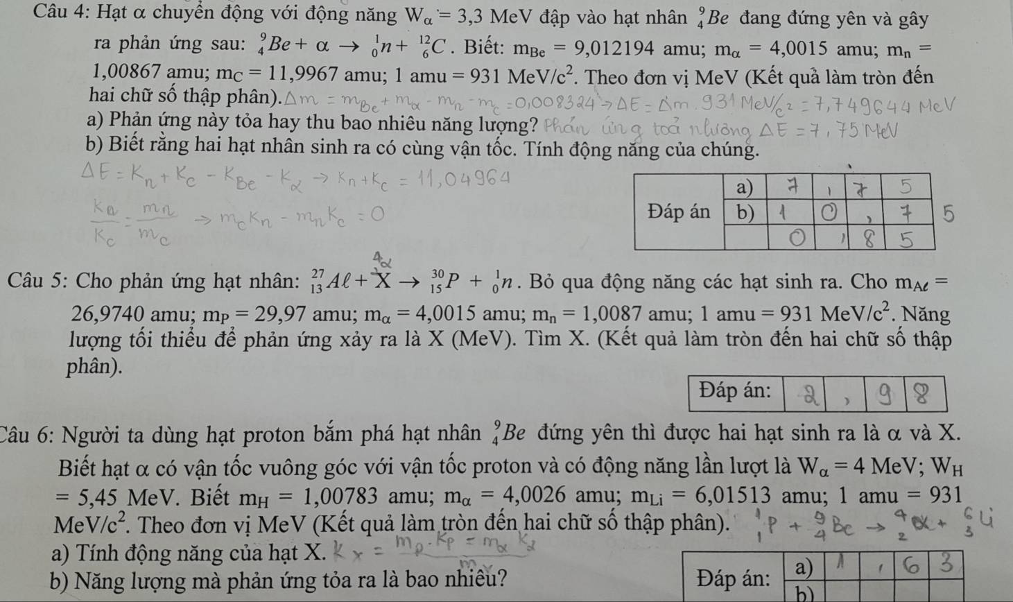 Hạt α chuyển động với động năng W_alpha =3,3 MeV đập vào hạt nhân _4^(9Be đang đứng yên và gây
ra phản ứng sau: _4^9Be+alpha _0^1n+_6^(12)C. Biết: m_Be)=9,012194 amu; m_alpha =4,0015 amu; m_n=
1,00867 amu; m_C=11,9967 amu; 1amu=931MeV/c^2 *. Theo đơn vị MeV (Kết quả làm tròn đến
hai chữ số thập phân).
a) Phản ứng này tỏa hay thu bao nhiêu năng lượng? 
b) Biết rằng hai hạt nhân sinh ra có cùng vận tốc. Tính động năng của chúng.
Câu 5: Cho phản ứng hạt nhân: _(13)^(27)Aell +X _(15)^(30)P+_0^(1n. Bỏ qua động năng các hạt sinh ra. Cho m_Aell)=
26,9740 amu; m_P=29,97 amu; m_alpha =4,0015 amu; m_n=1,0087 1amu=931MeV/c^2 Năng
y mu:
lượng tối thiểu để phản ứng xảy ra là X (MeV). Tìm X. (Kết quả làm tròn đến hai chữ số thập
phân).
Câu 6: Người ta dùng hạt proton bắm phá hạt nhân beginarrayr 9 4endarray Be đứng yên thì được hai hạt sinh ra là α và X.
Biết hạt α có vận tốc vuông góc với vận tốc proton và có động năng lần lượt là W_alpha =4MeV;W_H
=5,45 MeV. Biết m_H=1,00783 amu; m_alpha =4,0026 amu; m_Li=6,01513 amu; 1amu=931
N le V/c^2 F. Theo đơn vị MeV (Kết quả làm tròn đến hai chữ số thập phân).
a) Tính động năng của hạt X.
b) Năng lượng mà phản ứng tỏa ra là bao nhiêu?